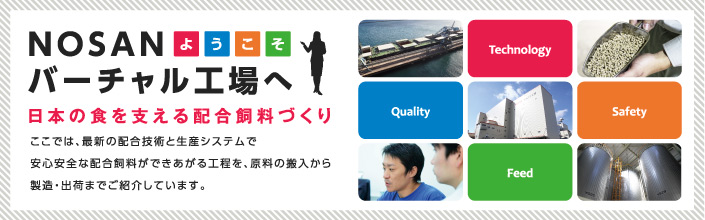 NOSANバーチャル工場へようこそ 日本の食を支える配合飼料づくり ここでは、最新の配合技術と生産システムで安心安全な配合飼料が出来上がる工程を、原料の搬入から製造・出荷までご紹介しています。